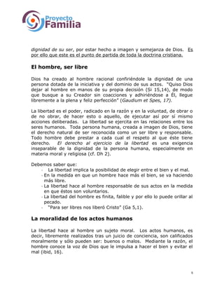 dignidad de su ser, por estar hecho a imagen y semejanza de Dios. Es
por ello que este es el punto de partida de toda la doctrina cristiana.
El hombre, ser libre
Dios ha creado al hombre racional confiriéndole la dignidad de una
persona dotada de la iniciativa y del dominio de sus actos. “Quiso Dios
dejar al hombre en manos de su propia decisión (Si 15,14), de modo
que busque a su Creador sin coacciones y adhiriéndose a Él, llegue
libremente a la plena y feliz perfección” (Gaudium et Spes, 17).
La libertad es el poder, radicado en la razón y en la voluntad, de obrar o
de no obrar, de hacer esto o aquello, de ejecutar así por sí mismo
acciones deliberadas. La libertad se ejercita en las relaciones entre los
seres humanos. Toda persona humana, creada a imagen de Dios, tiene
el derecho natural de ser reconocida como un ser libre y responsable.
Todo hombre debe prestar a cada cual el respeto al que éste tiene
derecho. El derecho al ejercicio de la libertad es una exigencia
inseparable de la dignidad de la persona humana, especialmente en
materia moral y religiosa (cf. Dh 2).
Debemos saber que:
- La libertad implica la posibilidad de elegir entre el bien y el mal.
- En la medida en que un hombre hace más el bien, se va haciendo
más libre.
- La libertad hace al hombre responsable de sus actos en la medida
en que éstos son voluntarios.
- La libertad del hombre es finita, falible y por ello lo puede orillar al
pecado.
- “Para ser libres nos liberó Cristo” (Ga 5,1).
La moralidad de los actos humanos
La libertad hace al hombre un sujeto moral. Los actos humanos, es
decir, libremente realizados tras un juicio de conciencia, son calificados
moralmente y sólo pueden ser: buenos o malos. Mediante la razón, el
hombre conoce la voz de Dios que le impulsa a hacer el bien y evitar el
mal (ibid, 16).
5
 