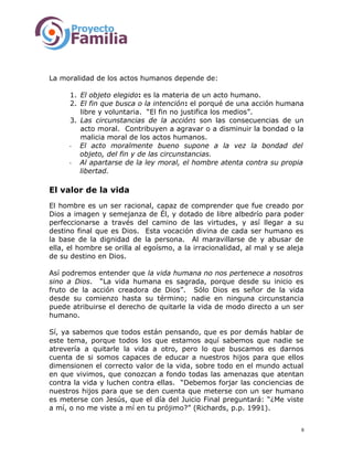 La moralidad de los actos humanos depende de:
1. El objeto elegido: es la materia de un acto humano.
2. El fin que busca o la intención: el porqué de una acción humana
libre y voluntaria. “El fin no justifica los medios”.
3. Las circunstancias de la acción: son las consecuencias de un
acto moral. Contribuyen a agravar o a disminuir la bondad o la
malicia moral de los actos humanos.
- El acto moralmente bueno supone a la vez la bondad del
objeto, del fin y de las circunstancias.
- Al apartarse de la ley moral, el hombre atenta contra su propia
libertad.
El valor de la vida
El hombre es un ser racional, capaz de comprender que fue creado por
Dios a imagen y semejanza de Él, y dotado de libre albedrío para poder
perfeccionarse a través del camino de las virtudes, y así llegar a su
destino final que es Dios. Esta vocación divina de cada ser humano es
la base de la dignidad de la persona. Al maravillarse de y abusar de
ella, el hombre se orilla al egoísmo, a la irracionalidad, al mal y se aleja
de su destino en Dios.
Así podremos entender que la vida humana no nos pertenece a nosotros
sino a Dios. “La vida humana es sagrada, porque desde su inicio es
fruto de la acción creadora de Dios”. Sólo Dios es señor de la vida
desde su comienzo hasta su término; nadie en ninguna circunstancia
puede atribuirse el derecho de quitarle la vida de modo directo a un ser
humano.
Sí, ya sabemos que todos están pensando, que es por demás hablar de
este tema, porque todos los que estamos aquí sabemos que nadie se
atrevería a quitarle la vida a otro, pero lo que buscamos es darnos
cuenta de si somos capaces de educar a nuestros hijos para que ellos
dimensionen el correcto valor de la vida, sobre todo en el mundo actual
en que vivimos, que conozcan a fondo todas las amenazas que atentan
contra la vida y luchen contra ellas. “Debemos forjar las conciencias de
nuestros hijos para que se den cuenta que meterse con un ser humano
es meterse con Jesús, que el día del Juicio Final preguntará: “¿Me viste
a mí, o no me viste a mí en tu prójimo?” (Richards, p.p. 1991).
6
 
