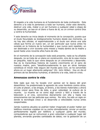 El respeto a la vida humana es el fundamento de toda civilización. Este
derecho a la vida le pertenece a todo ser humano, violar este derecho,
destruir una vida, matar a un ser humano a cualquier edad o etapa de
su desarrollo, ya sea en el útero o fuera de él, es un crimen contra Dios
y contra la humanidad.
Y este derecho se inicia desde el momento de la concepción, puesto que
el óvulo fecundado es biológicamente humano desde ese momento, ya
no hay dos células; el espermatozoide y el óvulo son ahora una sola
célula que forma un nuevo ser, un ser particular que nunca antes ha
existido en la historia de la humanidad y que nunca será repetido; un
ser destinado a vivir durante ocho meses y medio dentro de la madre y
quizá hasta unos noventa años fuera de ella.
En el momento de la concepción todo está presente, nada se ha añadido
después, no se trata de un plano en construcción, sino de la casa misma
en pequeño, todo lo que viene después es un crecimiento y desarrollo.
Esa es la maravillosa historia de nuestro crecimiento en el seno de
nuestra madre, pero “desafortunadamente lo que en otros tiempos
constituía el rincón más seguro del mundo para vivir, se ha convertido
ahora en un lugar altamente peligroso” (Dr. John Wilke). Hoy en día el
primero de los derechos humanos, el derecho a la vida, está en crisis.
Amenazas contra la vida
Este siglo que nos ha tocado vivir parece ser la época del gran
desenfreno: ha predominado la agresión de unos hombres contra otros,
el culto al placer, a las drogas, al dinero, a los bienes materiales y ahora
vemos crecer para fines de éste, a gran velocidad, la cultura de la
muerte. La muerte se ve como algo común y fácil a través de la
televisión y el cine, convivimos diariamente con ella y hasta nos
emocionamos con las películas que vemos. Por otro, ha sido un siglo en
donde la tecnología crece y se desarrolla a velocidades nunca antes
sospechadas.
Jamás nuestros abuelos se podrían haber imaginado el poder hablar por
teléfono mientras viajaban en su coche cómodamente; enviar un escrito
perfectamente legible por teléfono a cualquier parte del mundo;
computadoras que se comunican a gran velocidad a cualquier lugar del
planeta, enviando grandes cantidades de datos; ver la gestación de un
7
 