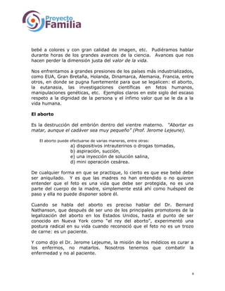 bebé a colores y con gran calidad de imagen, etc. Pudiéramos hablar
durante horas de los grandes avances de la ciencia. Avances que nos
hacen perder la dimensión justa del valor de la vida.
Nos enfrentamos a grandes presiones de los países más industrializados,
como EUA, Gran Bretaña, Holanda, Dinamarca, Alemania, Francia, entre
otros, en donde se pugna fuertemente para que se legalicen: el aborto,
la eutanasia, las investigaciones científicas en fetos humanos,
manipulaciones genéticas, etc. Ejemplos claros en este siglo del escaso
respeto a la dignidad de la persona y el ínfimo valor que se le da a la
vida humana.
El aborto
Es la destrucción del embrión dentro del vientre materno. “Abortar es
matar, aunque el cadáver sea muy pequeño” (Prof. Jerome Lejeune).
El aborto puede efectuarse de varias maneras, entre otras:
a) dispositivos intrauterinos o drogas tomadas,
b) aspiración, succión,
e) una inyección de solución salina,
d) mini operación cesárea.
De cualquier forma en que se practique, lo cierto es que ese bebé debe
ser aniquilado. Y es que las madres no han entendido o no quieren
entender que el feto es una vida que debe ser protegida, no es una
parte del cuerpo de la madre, simplemente está ahí como huésped de
paso y ella no puede disponer sobre él.
Cuando se habla del aborto es preciso hablar del Dr. Bernard
Nathanson, que después de ser uno de los principales promotores de la
legalización del aborto en los Estados Unidos, hasta el punto de ser
conocido en Nueva York como “el rey del aborto”, experimentó una
postura radical en su vida cuando reconoció que el feto no es un trozo
de carne: es un paciente.
Y como dijo el Dr. Jerome Lejeume, la misión de los médicos es curar a
los enfermos, no matarlos. Nosotros tenemos que combatir la
enfermedad y no al paciente.
8
 