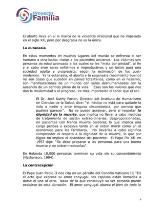 El aborto lleva en sí la marca de la violencia irracional que ha imperado
en el siglo XX, pero por desgracia no es la única.
La eutanasia
En estos momentos en muchos lugares del mundo se enfrenta el ser
humano a otra lucha: matar a los pacientes ancianos. Las víctimas son
personas de edad avanzada a las cuales se les “mata por piedad”, al fin
y al cabo eran seres enfermos e improductivos y un lastre para una
sociedad adulta y progresista, según la estimación de los post-
modernos. Ya la eutanasia, el aborto y la eugenesia (nacimiento bueno)
no son cosas que suceden en países totalitarios, como en el nazismo,
son manifestaciones de un mundo con seres deshumanizados con la
ausencia de un sentido pleno de la vida. Esos son los valores que nos
dan la modernidad y el progreso; es más importante el tener que el ser.
El Dr. José Kuthy Porter, Director del Instituto de Humanismo
en Ciencias de la Salud, dice: “el médico no está para quitarle la
vida a nadie y ante ninguna circunstancia, por penosa que
pudiera parecer”. No se puede asesinar, pero sí respetar la
dignidad de la muerte, que implica no llevar a cabo medidas
de tratamiento de sostén extraordinarias, desproporcionadas,
en pacientes con franca muerte cerebral, lo que implica una
carga penosa y excesiva tanto en el orden moral como en el
económico para los familiares. No llevarlas a cabo significa
comprender el respeto a la dignidad de la muerte, lo que por
lógica no implica el abandono del paciente. El Papa Pío XII en
1957 dijo: “Se debe preparar a las personas para una buena
muerte y no sobre-medicarlas”.
En Holanda 10,000 personas terminan su vida sin su consentimiento
(Nathanson, 1994).
La contracepción
El Papa Juan Pablo II nos cita en un párrafo del Concilio Vaticano II: “En
el acto que expresa su amor conyugal, los esposos están llamados a
darse el uno al otro. Nada de lo que constituye su ser persona puede
excluirse de esta donación. El amor conyugal abarca el bien de toda la
9
 