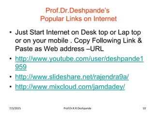 Prof.Dr.Deshpande’s
Popular Links on Internet
• Just Start Internet on Desk top or Lap top
or on your mobile . Copy Following Link &
Paste as Web address –URL
• http://www.youtube.com/user/deshpande1
959
• http://www.slideshare.net/rajendra9a/
• http://www.mixcloud.com/jamdadey/
7/3/2015 Prof.Dr.R.R.Deshpande 10
 
