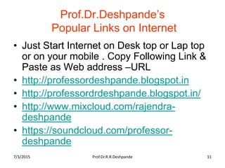 Prof.Dr.Deshpande’s
Popular Links on Internet
• Just Start Internet on Desk top or Lap top
or on your mobile . Copy Following Link &
Paste as Web address –URL
• http://professordeshpande.blogspot.in
• http://professordrdeshpande.blogspot.in/
• http://www.mixcloud.com/rajendra-
deshpande
• https://soundcloud.com/professor-
deshpande
7/3/2015 Prof.Dr.R.R.Deshpande 11
 