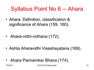 7/3/2015 Prof.Dr.R.R.Deshpande 12
Syllabus Point No 6 -- Ahara
• Ahara: Definition, classification &
significance of Ahara (159, 160),
• Ahara-vidhi-vidhana (172),
• Ashta Aharavidhi Viseshayatana (169),
• Ahara Parinamkar Bhava (174).
 