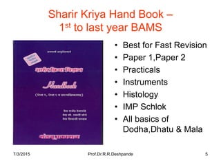7/3/2015 Prof.Dr.R.R.Deshpande 5
Sharir Kriya Hand Book –
1st to last year BAMS
• Best for Fast Revision
• Paper 1,Paper 2
• Practicals
• Instruments
• Histology
• IMP Schlok
• All basics of
Dodha,Dhatu & Mala
 