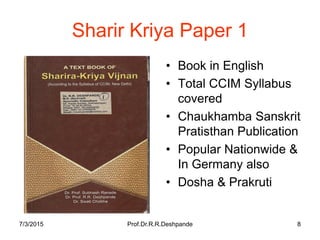 7/3/2015 Prof.Dr.R.R.Deshpande 8
Sharir Kriya Paper 1
• Book in English
• Total CCIM Syllabus
covered
• Chaukhamba Sanskrit
Pratisthan Publication
• Popular Nationwide &
In Germany also
• Dosha & Prakruti
 