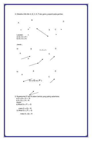 4. Diketahui titik-titik A, B, C, D, P dan garis g seperti pada gambar.
B
A
D
P
Lukislah :
a) GCD G AB (P )
b) GCD G BA (P)
Jawab :
a)
A
P
B
g C
D
G CD G AB (P )
C
b)
A
B
C
D
G CD G BA ( P )
P
5. Nyatakanlah P dan R dalam bentuk yang paling sederhana.
a) G AB GCD ( P ) R
b) S A G BC ( P) R
Jawab :
a) Misal GCD ( P ) Q
maka G AB (Q) R
b) Misal G BC ( P ) Q
maka S A (Q) R
 