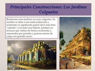 Principales Construcciones: Los Jardines
Colgantes
Realmente estos jardines no eran colgantes. Su
nombre se debe a una mala traducción y
realmente su significado quiere decir más bien
"saliente", o en todo caso balcón. Jardines en
terrazas que subían de forma escalonada y,
soportados por grandes y gruesos muros de
carga con grandes arcos.
 
