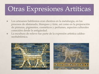  Los artesanos babilonios eran diestros en la metalurgia, en los
procesos de abatanado, blanqueo y tinte, así como en la preparación
de pinturas, pigmentos, cosméticos y perfumes, aspectos culturales
conocidos desde la antigüedad.
 La escultura de relieve fue parte de la expresión artística caldea-
neobabilónica.
Otras Expresiones Artíticas
 
