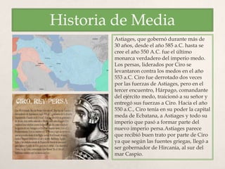 Historia de Media
Astiages, que gobernó durante más de
30 años, desde el año 585 a.C. hasta se
cree el año 550 A.C. fue el último
monarca verdadero del imperio medo.
Los persas, liderados por Ciro se
levantaron contra los medos en el año
553 a.C. Ciro fue derrotado dos veces
por las fuerzas de Astiages, pero en el
tercer encuentro, Hárpago, comandante
del ejército medo, traicionó a su señor y
entregó sus fuerzas a Ciro. Hacia el año
550 a.C., Ciro tenía en su poder la capital
meda de Ecbatana, a Astiages y todo su
imperio que pasó a formar parte del
nuevo imperio persa.Astiages parece
que recibió buen trato por parte de Ciro
ya que según las fuentes griegas, llegó a
ser gobernador de Hircania, al sur del
mar Caspio.
 