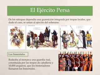 El Ejército Persa
De los sátrapas dependía una guarnición integrada por tropas locales, que
dado el caso, se unían al ejército del soberano.
Rodeaba al monarca una guardia real,
constituida por las tropas de caballería y
10.000 arqueros, que los historiadores
llamaron los Inmortales.
Los Inmortales
 