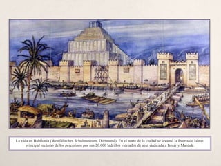 La nueva
babilonia
La vida en Babilonia (Westfálisches Schulmuseum, Dortmund). En el norte de la ciudad se levantó la Puerta de Ishtar,
principal reclamo de los peregrinos por sus 20.000 ladrillos vidriados de azul dedicada a Ishtar y Marduk.
 