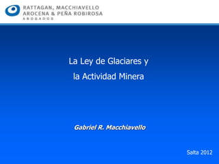 Gabriel R. Macchiavello
La Ley de Glaciares y
la Actividad Minera
Salta 2012
 