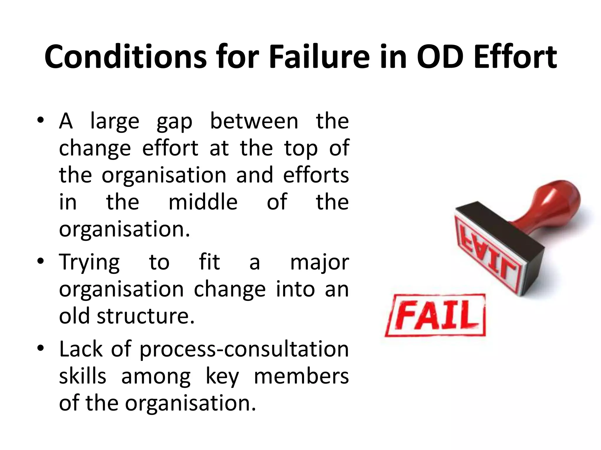 Conditions for Failure in OD Effort
• A large gap between the
change effort at the top of
the organisation and efforts
in the middle of the
organisation.
• Trying to fit a major
organisation change into an
old structure.
• Lack of process-consultation
skills among key members
of the organisation.
 