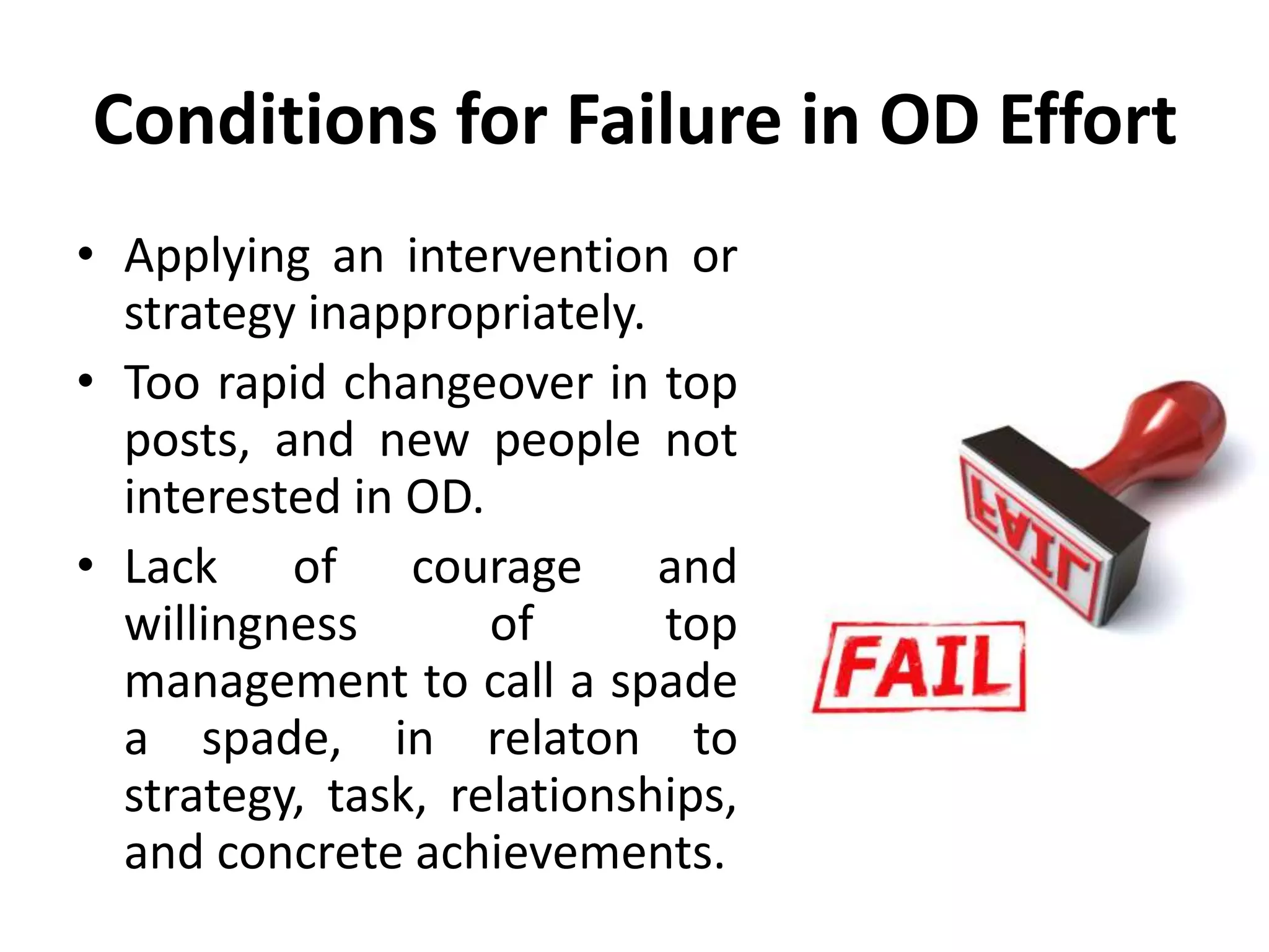 Conditions for Failure in OD Effort
• Applying an intervention or
strategy inappropriately.
• Too rapid changeover in top
posts, and new people not
interested in OD.
• Lack of courage and
willingness of top
management to call a spade
a spade, in relaton to
strategy, task, relationships,
and concrete achievements.
 