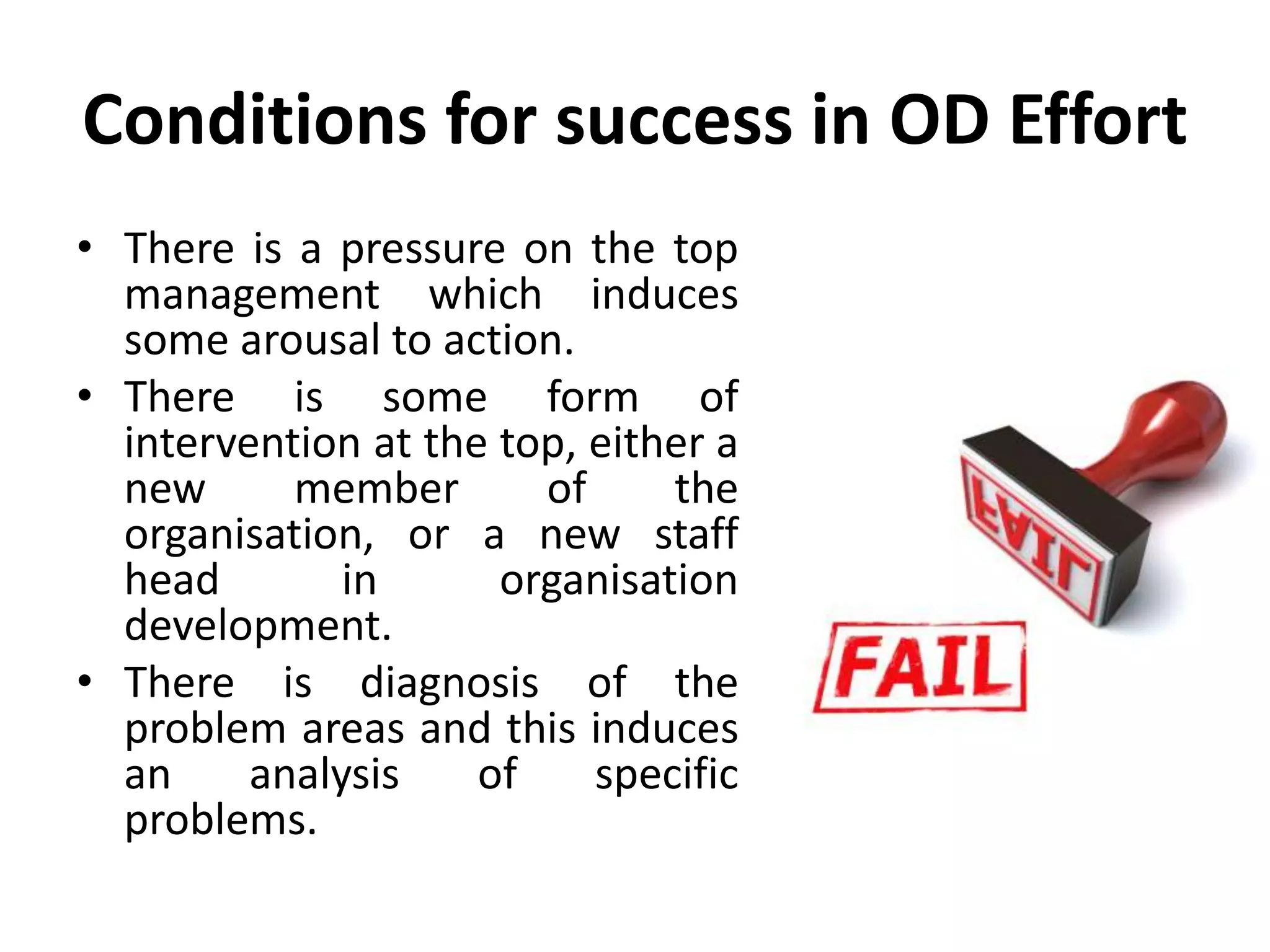 Conditions for success in OD Effort
• There is a pressure on the top
management which induces
some arousal to action.
• There is some form of
intervention at the top, either a
new member of the
organisation, or a new staff
head in organisation
development.
• There is diagnosis of the
problem areas and this induces
an analysis of specific
problems.
 