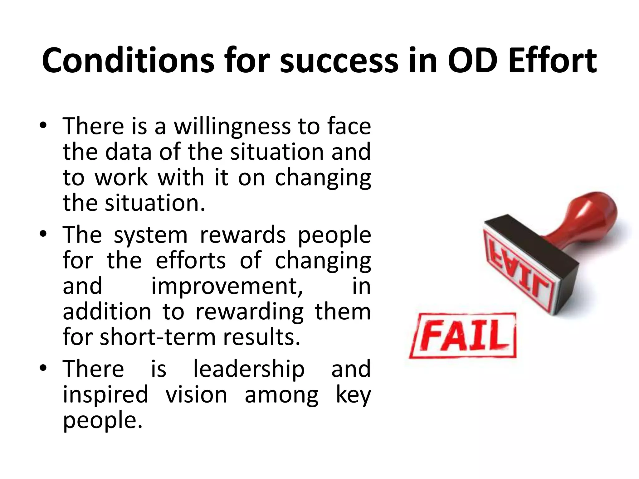 Conditions for success in OD Effort
• There is a willingness to face
the data of the situation and
to work with it on changing
the situation.
• The system rewards people
for the efforts of changing
and improvement, in
addition to rewarding them
for short-term results.
• There is leadership and
inspired vision among key
people.
 
