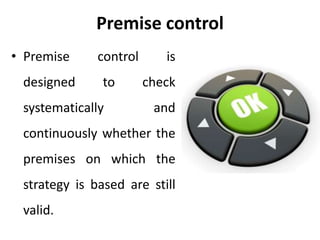 Premise control
• Premise control is
designed to check
systematically and
continuously whether the
premises on which the
strategy is based are still
valid.
 