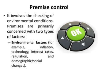 Premise control
• It involves the checking of
environmental conditions.
Premises are primarily
concerned with two types
of factors:
– Environmental factors (for
example, inflation,
technology, interest rates,
regulation, and
demographic/social
changes).
 
