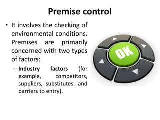 Premise control
• It involves the checking of
environmental conditions.
Premises are primarily
concerned with two types
of factors:
– Industry factors (for
example, competitors,
suppliers, substitutes, and
barriers to entry).
 