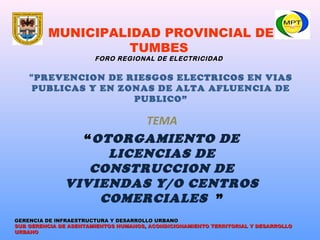MUNICIPALIDAD PROVINCIAL DE
TUMBES
FORO REGIONAL DE ELECTRICIDAD
“PREVENCION DE RIESGOS ELECTRICOS EN VIAS
PUBLICAS Y EN ZONAS DE ALTA AFLUENCIA DE
PUBLICO”
TEMA
“OTORGAMIENTO DE
LICENCIAS DE
CONSTRUCCION DE
VIVIENDAS Y/O CENTROS
COMERCIALES ”
SUB GERENCIA DE ASENTAMIENTOS HUMANOS, ACONDICIONAMIENTO TERRITORIAL Y DESARROLLOSUB GERENCIA DE ASENTAMIENTOS HUMANOS, ACONDICIONAMIENTO TERRITORIAL Y DESARROLLO
URBANOURBANO
GERENCIA DE INFRAESTRUCTURA Y DESARROLLO URBANOGERENCIA DE INFRAESTRUCTURA Y DESARROLLO URBANO
 