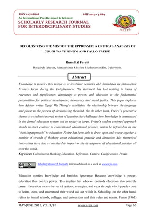 SRJIS/BIMONTHLY/ RUSSELL AL FARABI (65-73)
MAY-JUNE, 2015, VOL. 3/18 www.srjis.com Page 65
DECOLONIZING THE MIND OF THE OPPRESSED: A CRITICAL ANALYSIS OF
NGUGI WA THIONG’O AND PAULO FREIRE
Russell Al Farabi
Research Scholar, Ramakrishna Mission Sikshanamandira, Belurmath.
Knowledge is power - this insight is at least four centuries old, formulated by philosopher
Francis Bacon during the Enlightenment. His statement has lost nothing in terms of
relevance and significance: Knowledge is power, and education is the fundamental
precondition for political development, democracy and social justice. This paper explores
how African writer Ngugi Wa Thiong’o establishes the relationship between the language
and power in the process of decolonising the mind. On the other hand, Freire‟s generative
themes is a student centered system of learning that challenges how knowledge is constructed
in the formal education system and in society at large. Freire’s student centered approach
stands in stark contrast to conventional educational practice, which he referred to as the
“banking approach” to education. Freire has been able to draw upon and weave together a
number of strands of thinking about educational practice and liberation .His theoretical
innovations have had a considerable impact on the development of educational practice all
over the world.
Keywords: Colonisation,Banking Education, Reflection, Culture, Codifications, Praxis.
Education confers knowledge and banishes ignorance. Because knowledge is power,
education thus confers power. This implies that whoever controls education also controls
power. Education means the varied options, strategies, and ways through which people come
to learn, know, and understand their world and act within it. Schooling, on the other hand,
refers to formal schools, colleges, and universities and their rules and norms. Fanon (1963)
Scholarly Research Journal's is licensed Based on a work at www.srjis.com
Abstract
 