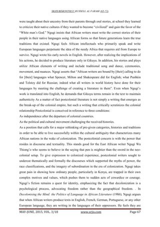 SRJIS/BIMONTHLY/ RUSSELL AL FARABI (65-73)
MAY-JUNE, 2015, VOL. 3/18 www.srjis.com Page 67
were taught about their ancestry from their parents through oral stories, at school they learned
to criticize their native cultures if they wanted to become “civilized” and gain the favor of the
“White man’s God.” Ngugi insists that African writers must write the correct stories of their
people in their native languages using African forms so that future generations learn the true
traditions that existed. Ngugi feels African intellectuals who primarily speak and write
European languages perpetuate the idea of the needy Africa that requires aid from Europe to
survive. Ngugi wrote his early novels in English. However, after realizing the implications of
his actions, he decided to produce literature only in Gikuyu. In addition, his stories and plays
utilize African elements of writing and include traditional song and dance, ceremonies,
movement, and nuances. Ngugi asserts that “African writers are bound by [their] calling to do
for [their] languages what Spencer, Milton and Shakespeare did for English; what Pushkin
and Tolstoy did for Russian; indeed what all writers in world history have done for their
languages by meeting the challenge of creating a literature in them”. Even when Ngugi’s
work is translated into English, he demands that Gikuyu terms remain in the text to maintain
authenticity As a matter of fact postcolonial literature is not simply a writing that emerges as
the break-up of the colonial empire, but such a writing that critically scrutinizes the colonial
relationship Postcolonial is conceived in reference to three conditions:
As independence after the departure of colonial countries.
As the political and cultural movement challenging the received histories.
As a position that calls for a major rethinking of pre-given categories, histories and traditions
in order to be able to live successfully within the cultural ambiguity that characterizes many
African nations in the wake of colonization. The postcolonial concern is with the power that
resides in discourse and textuality. This stands good for the East African writer Ngugi Wa
Thiong’o who seems to believe in the saying that pen is mightier than the sword in the neo-
colonial setup. To give expression to colonized experience, postcolonial writers sought to
undercut thematically and formally the discourses which supported the myths of power, the
race classifications, and the imagery of subordination in the era of colonization. Ngugi takes
great pain in showing how ordinary people, particularly in Kenya, are trapped in their own
complex motives and values, which pushes them to sudden acts of cowardice or courage.
Ngugi’s fiction remains a quest for identity, emphasizing the fact that decolonization is a
psychological process, advocating freedom rather than the geographical freedom. . In
Decolonising the Mind: the Politics of Language in African Literature (1986), Ngugi argues
that when African writers produce texts in English, French, German, Portuguese, or any other
European language, they are writing in the languages of their oppressors. He feels they are
 