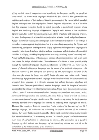 SRJIS/BIMONTHLY/ RUSSELL AL FARABI (65-73)
MAY-JUNE, 2015, VOL. 3/18 www.srjis.com Page 68
giving up their cultural independence and abandoning the languages used by the people of
their nations. He wants these languages preserved to pass down to new generations the
traditions and customs of their cultures. Ngugi is an opponent of the current global spread of
English and argues that this language is a form of linguistic imperialism. He is of the view
that this language expansion should be halted, especially in postcolonial countries where
English was previously language of oppression. Ngugi’s basic premise is that colonialism
persists today, less visibly though insidiously, as a form of cultural and linguistic invasion.
He states that hegemony is achieved through education, schools, church and political system.
Ngugi’s exhortation on using native languages as the indispensable medium of his writings is
not only a reaction against Anglicization, but it is more about resurrecting the African soul
from slavery, denigration and imperialism. Ngugi argues that writing in native languages is a
mandatory step towards cultural identity, cultural renaissance and destruction of imperialist
tradition. For Ngugi, attacking language means attacking or ruining people’s memory bank.
Ngugi highlights importance of language, as a means of communication as well as an agent
that carries the weight of civilization. Dismemberment of Africans is made possible solely
through the weapons of language, religion and education. He writes well: The bullet was the
means of physical subjugation. Language was the means of the spiritual subjugation… the
physical violence of the battlefield was followed by the psychological violence of the
classroom. But where the former was visibly brutal, the latter was visibly gentle. (Ngugi,
Decolonizing) Ngugi emphasizes that language is the carrier of culture and culture cannot be
separated from language. It is through language that culture develops, articulates and
transmits itself from one generation to another. Language carries the images of the world
contained in the culture by written literature or orature. Ngugi puts: Communication creates
culture: culture is a means of communication. Language carries culture, and culture carries,
particularly through orature and literature, the entire body of values by which we come to
perceive ourselves and our place in the world. The colonizers are putting the knife upon this
harmony between native languages and culture by imposing their languages on natives.
Through this, colonizers desire to control the “entire realm of the language of real life”.
Through language, the colonizers are controlling the mental universe of the colonized
because they know that their control cannot be effective and complete without mental control.
For “mental colonization,” it is necessary because “to control a people’s culture is to control
their tools of self-definition in relationship to others… The domination of a people’s
language by their culture and languages of the colonizing nations was crucial to the
domination of the mental universe of the colonized”.
 