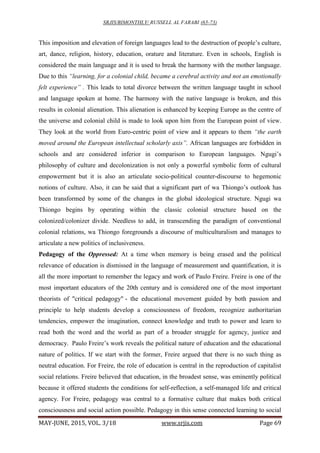 SRJIS/BIMONTHLY/ RUSSELL AL FARABI (65-73)
MAY-JUNE, 2015, VOL. 3/18 www.srjis.com Page 69
This imposition and elevation of foreign languages lead to the destruction of people’s culture,
art, dance, religion, history, education, orature and literature. Even in schools, English is
considered the main language and it is used to break the harmony with the mother language.
Due to this “learning, for a colonial child, became a cerebral activity and not an emotionally
felt experience” . This leads to total divorce between the written language taught in school
and language spoken at home. The harmony with the native language is broken, and this
results in colonial alienation. This alienation is enhanced by keeping Europe as the centre of
the universe and colonial child is made to look upon him from the European point of view.
They look at the world from Euro-centric point of view and it appears to them “the earth
moved around the European intellectual scholarly axis”. African languages are forbidden in
schools and are considered inferior in comparison to European languages. Ngugi’s
philosophy of culture and decolonization is not only a powerful symbolic form of cultural
empowerment but it is also an articulate socio-political counter-discourse to hegemonic
notions of culture. Also, it can be said that a significant part of wa Thiongo’s outlook has
been transformed by some of the changes in the global ideological structure. Ngugi wa
Thiongo begins by operating within the classic colonial structure based on the
colonized/colonizer divide. Needless to add, in transcending the paradigm of conventional
colonial relations, wa Thiongo foregrounds a discourse of multiculturalism and manages to
articulate a new politics of inclusiveness.
Pedagogy of the Oppressed: At a time when memory is being erased and the political
relevance of education is dismissed in the language of measurement and quantification, it is
all the more important to remember the legacy and work of Paulo Freire. Freire is one of the
most important educators of the 20th century and is considered one of the most important
theorists of "critical pedagogy" - the educational movement guided by both passion and
principle to help students develop a consciousness of freedom, recognize authoritarian
tendencies, empower the imagination, connect knowledge and truth to power and learn to
read both the word and the world as part of a broader struggle for agency, justice and
democracy. Paulo Freire’s work reveals the political nature of education and the educational
nature of politics. If we start with the former, Freire argued that there is no such thing as
neutral education. For Freire, the role of education is central in the reproduction of capitalist
social relations. Freire believed that education, in the broadest sense, was eminently political
because it offered students the conditions for self-reflection, a self-managed life and critical
agency. For Freire, pedagogy was central to a formative culture that makes both critical
consciousness and social action possible. Pedagogy in this sense connected learning to social
 