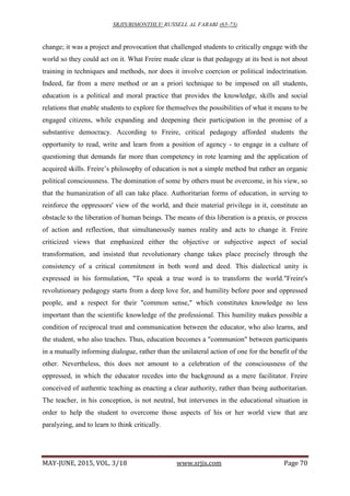 SRJIS/BIMONTHLY/ RUSSELL AL FARABI (65-73)
MAY-JUNE, 2015, VOL. 3/18 www.srjis.com Page 70
change; it was a project and provocation that challenged students to critically engage with the
world so they could act on it. What Freire made clear is that pedagogy at its best is not about
training in techniques and methods, nor does it involve coercion or political indoctrination.
Indeed, far from a mere method or an a priori technique to be imposed on all students,
education is a political and moral practice that provides the knowledge, skills and social
relations that enable students to explore for themselves the possibilities of what it means to be
engaged citizens, while expanding and deepening their participation in the promise of a
substantive democracy. According to Freire, critical pedagogy afforded students the
opportunity to read, write and learn from a position of agency - to engage in a culture of
questioning that demands far more than competency in rote learning and the application of
acquired skills. Freire’s philosophy of education is not a simple method but rather an organic
political consciousness. The domination of some by others must be overcome, in his view, so
that the humanization of all can take place. Authoritarian forms of education, in serving to
reinforce the oppressors' view of the world, and their material privilege in it, constitute an
obstacle to the liberation of human beings. The means of this liberation is a praxis, or process
of action and reflection, that simultaneously names reality and acts to change it. Freire
criticized views that emphasized either the objective or subjective aspect of social
transformation, and insisted that revolutionary change takes place precisely through the
consistency of a critical commitment in both word and deed. This dialectical unity is
expressed in his formulation, "To speak a true word is to transform the world."Freire's
revolutionary pedagogy starts from a deep love for, and humility before poor and oppressed
people, and a respect for their "common sense," which constitutes knowledge no less
important than the scientific knowledge of the professional. This humility makes possible a
condition of reciprocal trust and communication between the educator, who also learns, and
the student, who also teaches. Thus, education becomes a "communion" between participants
in a mutually informing dialogue, rather than the unilateral action of one for the benefit of the
other. Nevertheless, this does not amount to a celebration of the consciousness of the
oppressed, in which the educator recedes into the background as a mere facilitator. Freire
conceived of authentic teaching as enacting a clear authority, rather than being authoritarian.
The teacher, in his conception, is not neutral, but intervenes in the educational situation in
order to help the student to overcome those aspects of his or her world view that are
paralyzing, and to learn to think critically.
 