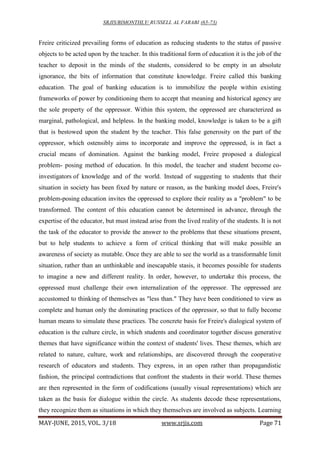 SRJIS/BIMONTHLY/ RUSSELL AL FARABI (65-73)
MAY-JUNE, 2015, VOL. 3/18 www.srjis.com Page 71
Freire criticized prevailing forms of education as reducing students to the status of passive
objects to be acted upon by the teacher. In this traditional form of education it is the job of the
teacher to deposit in the minds of the students, considered to be empty in an absolute
ignorance, the bits of information that constitute knowledge. Freire called this banking
education. The goal of banking education is to immobilize the people within existing
frameworks of power by conditioning them to accept that meaning and historical agency are
the sole property of the oppressor. Within this system, the oppressed are characterized as
marginal, pathological, and helpless. In the banking model, knowledge is taken to be a gift
that is bestowed upon the student by the teacher. This false generosity on the part of the
oppressor, which ostensibly aims to incorporate and improve the oppressed, is in fact a
crucial means of domination. Against the banking model, Freire proposed a dialogical
problem- posing method of education. In this model, the teacher and student become co-
investigators of knowledge and of the world. Instead of suggesting to students that their
situation in society has been fixed by nature or reason, as the banking model does, Freire's
problem-posing education invites the oppressed to explore their reality as a "problem" to be
transformed. The content of this education cannot be determined in advance, through the
expertise of the educator, but must instead arise from the lived reality of the students. It is not
the task of the educator to provide the answer to the problems that these situations present,
but to help students to achieve a form of critical thinking that will make possible an
awareness of society as mutable. Once they are able to see the world as a transformable limit
situation, rather than an unthinkable and inescapable stasis, it becomes possible for students
to imagine a new and different reality. In order, however, to undertake this process, the
oppressed must challenge their own internalization of the oppressor. The oppressed are
accustomed to thinking of themselves as "less than." They have been conditioned to view as
complete and human only the dominating practices of the oppressor, so that to fully become
human means to simulate these practices. The concrete basis for Freire's dialogical system of
education is the culture circle, in which students and coordinator together discuss generative
themes that have significance within the context of students' lives. These themes, which are
related to nature, culture, work and relationships, are discovered through the cooperative
research of educators and students. They express, in an open rather than propagandistic
fashion, the principal contradictions that confront the students in their world. These themes
are then represented in the form of codifications (usually visual representations) which are
taken as the basis for dialogue within the circle. As students decode these representations,
they recognize them as situations in which they themselves are involved as subjects. Learning
 
