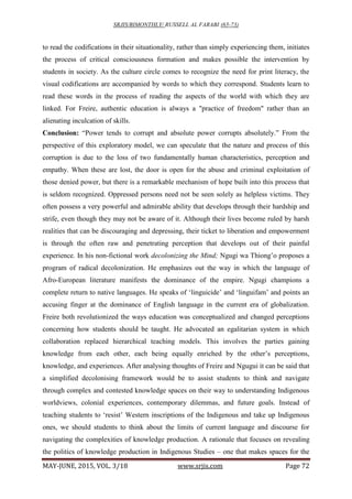 SRJIS/BIMONTHLY/ RUSSELL AL FARABI (65-73)
MAY-JUNE, 2015, VOL. 3/18 www.srjis.com Page 72
to read the codifications in their situationality, rather than simply experiencing them, initiates
the process of critical consciousness formation and makes possible the intervention by
students in society. As the culture circle comes to recognize the need for print literacy, the
visual codifications are accompanied by words to which they correspond. Students learn to
read these words in the process of reading the aspects of the world with which they are
linked. For Freire, authentic education is always a "practice of freedom" rather than an
alienating inculcation of skills.
Conclusion: “Power tends to corrupt and absolute power corrupts absolutely.” From the
perspective of this exploratory model, we can speculate that the nature and process of this
corruption is due to the loss of two fundamentally human characteristics, perception and
empathy. When these are lost, the door is open for the abuse and criminal exploitation of
those denied power, but there is a remarkable mechanism of hope built into this process that
is seldom recognized. Oppressed persons need not be seen solely as helpless victims. They
often possess a very powerful and admirable ability that develops through their hardship and
strife, even though they may not be aware of it. Although their lives become ruled by harsh
realities that can be discouraging and depressing, their ticket to liberation and empowerment
is through the often raw and penetrating perception that develops out of their painful
experience. In his non-fictional work decolonizing the Mind; Ngugi wa Thiong’o proposes a
program of radical decolonization. He emphasizes out the way in which the language of
Afro-European literature manifests the dominance of the empire. Ngugi champions a
complete return to native languages. He speaks of ‘linguicide’ and ‘linguifam’ and points an
accusing finger at the dominance of English language in the current era of globalization.
Freire both revolutionized the ways education was conceptualized and changed perceptions
concerning how students should be taught. He advocated an egalitarian system in which
collaboration replaced hierarchical teaching models. This involves the parties gaining
knowledge from each other, each being equally enriched by the other’s perceptions,
knowledge, and experiences. After analysing thoughts of Freire and Ngugui it can be said that
a simplified decolonising framework would be to assist students to think and navigate
through complex and contested knowledge spaces on their way to understanding Indigenous
worldviews, colonial experiences, contemporary dilemmas, and future goals. Instead of
teaching students to ‘resist’ Western inscriptions of the Indigenous and take up Indigenous
ones, we should students to think about the limits of current language and discourse for
navigating the complexities of knowledge production. A rationale that focuses on revealing
the politics of knowledge production in Indigenous Studies – one that makes spaces for the
 
