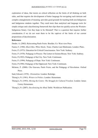 SRJIS/BIMONTHLY/ RUSSELL AL FARABI (65-73)
MAY-JUNE, 2015, VOL. 3/18 www.srjis.com Page 73
exploration of ideas, that insists on critical reflection on the limits of all thinking on both
sides, and that requires the development of better language for navigating such intricate and
complex entanglements of meaning -provides good grounds for teaching both non-Indigenous
and Indigenous students together. They need more than analytical and language tools for
simple critique and a decolonising framework that slips them too quickly across the Western-
Indigenous binary. Can they hope to be liberated? That is a question that requires further
consideration if we do not want them to be the captives of the limits of our current
propositions of decolonisation.
References
Darder, A. (2002). Reinventing Paulo Freire. Boulder, Co: West view Press.
Fanon, F. (1986). Black Skin, White Masks. Trans. Charles Lam Markmann. London: Pluto..
Freire, P. (1973). Education for Critical Consciousness. New York: Seabury.
Freire, P. (1978). Pedagogy in Process: The Letters to Guinea-Bissau. New York: Seabury.
Freire, P.(1993). Pedagogy of the City. New York: Continuum.
Freire, P. (1994). Pedagogy of Hope. New York: Continuum.
Freire, P.(1996). Pedagogy of the Oppressed. New York: Continuum.
Mclaren, P. (2000). Che Guevara, Paulo Freire, and the Pedagogy of Revolution. Oxford
Press.
Said, Edward. (1978) . Orientalism. London: Rutledge.
Thiong’o, N. (1981). Writers in Politics. London: Heinemann.
Thiong’o, N. (1993). Moving the Centre: The Struggle for Cultural Freedom. London: James
Currey Heinemann.
Thiong’o, N. (2007). Decolonizing the Mind. Delhi: Worldview Publication.
 