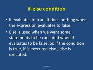 if-else condition
• if evaluates to true. It does nothing when
the expression evaluates to false.
• Else is used when we want some
statements to be executed when if
evaluates to be false. So if the condition
is true, if is executed else , else is
executed.
way2ITech
 