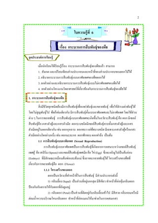 2
ใบความรู้ที่ 6
เรื่อง กระบวนการสืบพันธุ์ของพืช
จุดประสงค์การเรียนรู้
เมื่อนักเรียนได้เรียนรู้เรื่อง กระบวนการสืบพันธุ์ของพืชแล้ว สามารถ
1. สังเกต และเปรียบเทียบส่วนประกอบและหน้าที่ของส่วนประกอบของดอกไม้ได้
2. อธิบายกระบวนการสืบพันธุ์แบบอาศัยเพศของพืชดอกได้
3. ยกตัวอย่างและอธิบายกระบวนการสืบพันธุ์แบบไม่อาศัยเพศของพืชได้
4. ยกตัวอย่างโครงงานวิทยาศาสตร์ที่เกี่ยวข้องกับกระบวนการสืบพันธุ์ของพืชได้
1. กระบวนการสืบพันธุ์ของพืช
สิ่งมีชีวิตทุกชนิดต้องมีการสืบพันธุ์เพื่อแพร่พันธุ์และขยายพันธุ์ เพื่อให้ดารงเผ่าพันธุ์ได้
โดยไม่สูญพันธุ์ไป พืชก็เช่นเดียวกัน มีการสืบพันธุ์ทั้งแบบอาศัยเพศและไม่อาศัยเพศ โดยใช้ส่วน
ต่าง ๆ ในการขยายพันธุ์ การสืบพันธุ์แบบอาศัยเพศจะเกิดขึ้นในอวัยวะสืบพันธุ์ คือ ดอก มีเซลล์
สืบพันธุ์คือ เกสรตัวผู้และเกสรตัวเมีย ดอกบางชนิดมีเซลล์สืบพันธุ์ครบทั้งเกสรตัวผู้และเกสร
ตัวเมียอยู่ในดอกเดียวกัน เช่น ดอกกุหลาบ ดอกชบา แต่พืชบางชนิด มีเฉพาะเกสรตัวผู้หรือเกสร
ตัวเมียอย่างใดอย่างหนึ่ง เช่น ดอกมะละกอ ดอกฟักทอง ดอกตาลึง เป็นต้น
1.1 การสืบพันธุ์แบบอาศัยเพศ (Sexual Reproduction)
การสืบพันธุ์แบบอาศัยเพศเป็นการสืบพันธุ์ที่เกิดจากการผสมระหว่างเซลล์สืบพันธุ์
เพศผู้ คือ สเปิร์ม (Sprem) และเซลล์สืบพันธุ์เพศเมีย คือ ไข่ (Egg) ซึ่งจะเจริญไปเป็นต้นอ่อน
(Embryo) ที่มีลักษณะเหมือนต้นพ่อและต้นแม่ ซึ่งอาจจะกลายพันธุ์ได้โครงสร้างของพืชที่
เกี่ยวกับการขยายพันธุ์คือ ดอก (Flower)
1.1.1 โครงสร้างของดอก
ดอกเป็นอวัยวะที่ทาหน้าที่ในการสืบพันธุ์ มีส่วนประกอบดังนี้
1) กลีบเลี้ยง (Sepal) เป็นส่วนที่อยู่นอกสุด มีสีเขียว ทาหน้าที่ห่อหุ้มกลีบดอก
ป้ องกันอันตรายให้กับดอกที่ยังตูมอยู่
2) กลีบดอก (Petal) เป็นส่วนที่ติดอยู่กับกลีบเลี้ยงเข้าไป มีสีสวย กลิ่นหอมหรือมี
ต่อมน้าหวานบริเวณโคนกลีบดอก ทาหน้าที่ล่อแมลงให้มาช่วยในการผสมเกสร
 