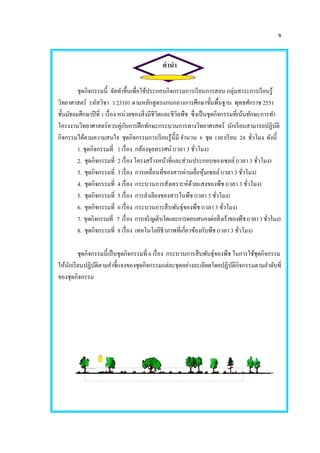 ข
คานา
ชุดกิจกรรมนี้ จัดทาขึ้นเพื่อใช้ประกอบกิจกรรมการเรียนการสอน กลุ่มสาระการเรียนรู้
วิทยาศาสตร์ รหัสวิชา ว 23101 ตามหลักสูตรแกนกลางการศึกษาขั้นพื้นฐาน พุทธศักราช 2551
ชั้นมัธยมศึกษาปีที่ 1 เรื่อง หน่วยของสิ่งมีชีวิตและชีวิตพืช ซึ่งเป็นชุดกิจกรรมที่เน้นทักษะการทา
โครงงานวิทยาศาสตร์ควบคู่กับการฝึกทักษะกระบวนการทางวิทยาศาสตร์ นักเรียนสามารถปฏิบัติ
กิจกรรมได้ตามความสนใจ ชุดกิจกรรมการเรียนรู้นี้มี จานวน 8 ชุด เวลาเรียน 24 ชั่วโมง ดังนี้
1. ชุดกิจกรรมที่ 1 เรื่อง กล้องจุลทรรศน์ (เวลา 3 ชั่วโมง)
2. ชุดกิจกรรมที่ 2 เรื่อง โครงสร้างหน้าที่และส่วนประกอบของเซลล์ (เวลา 3 ชั่วโมง)
3. ชุดกิจกรรมที่ 3 เรื่อง การเคลื่อนที่ของสารผ่านเยื่อหุ้มเซลล์ (เวลา 3 ชั่วโมง)
4. ชุดกิจกรรมที่ 4 เรื่อง กระบวนการสังเคราะห์ด้วยแสงของพืช (เวลา 3 ชั่วโมง)
5. ชุดกิจกรรมที่ 5 เรื่อง การลาเลียงของสารในพืช (เวลา 3 ชั่วโมง)
6. ชุดกิจกรรมที่ 6 เรื่อง กระบวนการสืบพันธุ์ของพืช (เวลา 3 ชั่วโมง)
7. ชุดกิจกรรมที่ 7 เรื่อง การเจริญเติบโตและการตอบสนองต่อสิ่งเร้าของพืช(เวลา3ชั่วโมง)
8. ชุดกิจกรรมที่ 8 เรื่อง เทคโนโลยีชีวภาพที่เกี่ยวข้องกับพืช (เวลา 3 ชั่วโมง)
ชุดกิจกรรมนี้เป็นชุดกิจกรรมที่ 6 เรื่อง กระบวนการสืบพันธุ์ของพืช ในการใช้ชุดกิจกรรม
ให้นักเรียนปฏิบัติตามคาชี้แจงของชุดกิจกรรมแต่ละชุดอย่างละเอียดโดยปฏิบัติกิจกรรมตามลาดับที่
ของชุดกิจกรรม
 