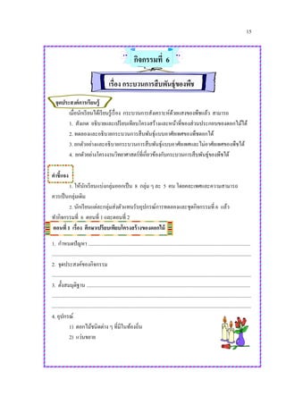 15
กิจกรรมที่ 6
เรื่อง กระบวนการสืบพันธุ์ของพืช
จุดประสงค์การเรียนรู้
เมื่อนักเรียนได้เรียนรู้เรื่อง กระบวนการสังเคราะห์ด้วยแสงของพืชแล้ว สามารถ
1. สังเกต อธิบายและเปรียบเทียบโครงสร้างและหน้าที่ของส่วนประกอบของดอกไม้ได้
2. ทดลองและอธิบายกระบวนการสืบพันธุ์แบบอาศัยเพศของพืชดอกได้
3. ยกตัวอย่างและอธิบายกระบวนการสืบพันธุ์แบบอาศัยเพศและไม่อาศัยเพศของพืชได้
4. ยกตัวอย่างโครงงานวิทยาศาสตร์ที่เกี่ยวข้องกับกระบวนการสืบพันธุ์ของพืชได้
คาชี้แจง
1. ให้นักเรียนแบ่งกลุ่มออกเป็น 8 กลุ่ม ๆ ละ 5 คน โดยคละเพศและความสามารถ
ควรเป็นกลุ่มเดิม
2. นักเรียนแต่ละกลุ่มส่งตัวแทนรับอุปกรณ์การทดลองและชุดกิจกรรมที่ 6 แล้ว
ทากิจกรรมที่ 6 ตอนที่ 1 และตอนที่ 2
ตอนที่ 1 เรื่อง ศึกษาเปรียบเทียบโครงสร้างของดอกไม้
1. กาหนดปัญหา ................................................................................................................................
.............................................................................................................................................................
2. จุดประสงค์ของกิจกรรม
.............................................................................................................................................................
3. ตั้งสมมุติฐาน .................................................................................................................................
.............................................................................................................................................................
.............................................................................................................................................................
4. อุปกรณ์
1) ดอกไม้ชนิดต่าง ๆ ที่มีในท้องถิ่น
2) แว่นขยาย
 