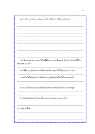 17
4) ส่วนประกอบของดอกไม้แต่ละส่วนทาหน้าที่อะไร ให้วาดภาพประกอบ
.............................................................................................................................................................
.............................................................................................................................................................
.............................................................................................................................................................
.............................................................................................................................................................
.............................................................................................................................................................
.............................................................................................................................................................
.............................................................................................................................................................
.............................................................................................................................................................
.............................................................................................................................................................
.............................................................................................................................................................
.............................................................................................................................................................
5) ถ้าจาแนกประเภทของดอกไม้โดยใช้ส่วนประกอบเป็นเกณฑ์ นักเรียนจะจาแนกได้เป็น
กี่ประเภท อะไรบ้าง
.............................................................................................................................................................
6) ถ้าใช้เกสรตัวผู้และเกสรตัวเมียเป็นเกณฑ์จะจาแนกได้เป็นกี่ประเภท อะไรบ้าง
.............................................................................................................................................................
7) ดอกไม้ที่เป็นดอกครบส่วนเป็นดอกสมบูรณ์เพศเสมอไปหรือไม่ เพราะเหตุใด
.............................................................................................................................................................
.............................................................................................................................................................
8) ดอกไม้ที่เป็นดอกสมบูรณ์เพศเป็นดอกครบส่วนเสมอไปหรือไม่ เพราะเหตุใด
.............................................................................................................................................................
.............................................................................................................................................................
9) นักเรียนคิดว่ามีเกณฑ์ใดอีกที่สามารถจาแนกประเภทของดอกไม้ได้
.............................................................................................................................................................
.............................................................................................................................................................
8. สรุปผลการศึกษา
.............................................................................................................................................................
.............................................................................................................................................................
.............................................................................................................................................................
 