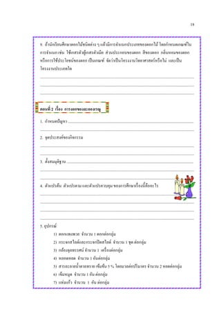 18
9. ถ้านักเรียนศึกษาดอกไม้ชนิดต่าง ๆ แล้วมีการจาแนกประเภทของดอกไม้โดยกาหนดเกณฑ์ใน
การจาแนก เช่น ใช้เกสรตัวผู้เกสรตัวเมีย ส่วนประกอบของดอก สีของดอก กลิ่นหอมของดอก
หรือการใช้ประโยชน์ของดอก เป็นเกณฑ์ จัดว่าเป็นโครงงานวิทยาศาสตร์หรือไม่ และเป็น
โครงงานประเภทใด
.............................................................................................................................................................
.............................................................................................................................................................
.............................................................................................................................................................
ตอนที่ 2 เรื่อง การงอกของละอองเรณู
1. กาหนดปัญหา ................................................................................................................................
.............................................................................................................................................................
2. จุดประสงค์ของกิจกรรม
.............................................................................................................................................................
.............................................................................................................................................................
3. ตั้งสมมุติฐาน .................................................................................................................................
.............................................................................................................................................................
.............................................................................................................................................................
4. ตัวแปรต้น ตัวแปรตาม และตัวแปรควบคุม ของการศึกษาเรื่องนี้คืออะไร
.............................................................................................................................................................
.............................................................................................................................................................
.............................................................................................................................................................
.............................................................................................................................................................
5. อุปกรณ์
1) ดอกแพงพวย จานวน 1 ดอกต่อกลุ่ม
2) กระจกสไลด์และกระจกปิดสไลด์ จานวน 1 ชุด ต่อกลุ่ม
3) กล้องจุลทรรศน์ จานวน 1 เครื่องต่อกลุ่ม
4) หลอดหยด จานวน 1 อันต่อกลุ่ม
5) สารละลายน้าตาลทราย เข้มข้น 5 % โดยมวลต่อปริมาตร จานวน 2 หยดต่อกลุ่ม
6) เข็มหมุด จานวน 1 อัน ต่อกลุ่ม
7) แท่งแก้ว จานวน 1 อัน ต่อกลุ่ม
 