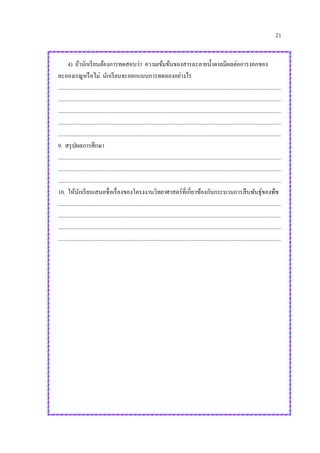 21
4) ถ้านักเรียนต้องการทดสอบว่า ความเข้มข้นของสารละลายน้าตาลมีผลต่อการงอกของ
ละอองเรณูหรือไม่ นักเรียนจะออกแบบการทดลองอย่างไร
.............................................................................................................................................................
.............................................................................................................................................................
.............................................................................................................................................................
.............................................................................................................................................................
.............................................................................................................................................................
9. สรุปผลการศึกษา
.............................................................................................................................................................
.............................................................................................................................................................
.............................................................................................................................................................
10. ให้นักเรียนเสนอชื่อเรื่องของโครงงานวิทยาศาสตร์ที่เกี่ยวข้องกับกระบวนการสืบพันธุ์ของพืช
.............................................................................................................................................................
.............................................................................................................................................................
.............................................................................................................................................................
.............................................................................................................................................................
 