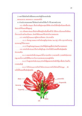 25
3) ดอกไม้ชนิดใดบ้างที่มีเฉพาะเกสรตัวผู้หรือเกสรตัวเมีย
ดอกมะละกอ ดอกแตงกวา และดอกตาลึง
4) ส่วนประกอบของดอกไม้แต่ละส่วนทาหน้าที่อะไร ให้วาดภาพประกอบ
4.1) กลีบเลี้ยง (Sepal) เป็นส่วนที่อยู่นอกสุด มีสีเขียว ทาหน้าที่ห่อหุ้มกลีบดอกป้ องกัน
อันตรายให้กับดอกที่ยังตูมอยู่
4.2) กลีบดอก (Petal) เป็นส่วนที่ติดอยู่กับกลีบเลี้ยงเข้าไป มีสีสวย กลิ่นหอมหรือมีต่อม
น้าหวานบริเวณโคนกลีบดอก ทาหน้าที่ล่อแมลงให้มาช่วยในการผสมเกสร
4.3) เกสรตัวผู้(Stamen) อยู่ถัดจากกลีบดอก ประกอบด้วย
4.3.1) อับเรณู (Anther) ภายในอับเรณูมีถุง (Pollen Sac) อยู่ 2 หรือ 4 ถุง ภายในบรรจุ
ละอองเรณูไว้จานวนมาก
4.3.2) ก้านชูอับเรณู (Filament) ทาหน้าที่ชูอับเรณูเพื่อประโยชน์ในการผสมเกสร
4.4) เกสรตัวเมีย (Pistil) เป็นส่วนที่อยู่ในสุด ทาหน้าที่สร้างเซลล์สืบพันธุ์เพศเมีย
ประกอบด้วย
4.4.1) ยอดเกสรตัวเมีย (Stigma) มีน้าหวานเหนียว ๆ และขนเล็ก ๆ คอยดักจับละออง
เรณู และน้าหวานยังใช้เป็นอาหารในการงอกของละอองเรณูอีกด้วย
4.4.2) ก้านชูเกสรตัวเมีย (Style) ทาหน้าที่ชูยอดเกสรตัวเมียให้สูง เพื่อประโยชน์ใน
การผสมพันธุ์
4.4.3) รังไข่ (Ovary) ภายในมี ไข่อ่อน (Ovule) ภายในไข่อ่อนมีไข่ (Egg) ทา
หน้าที่เป็นเซลล์สืบพันธุ์เพศเมีย
 