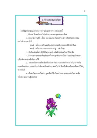 ซ
คาชี้แจงสาหรับนักเรียน
การใช้ชุดกิจกรรมนักเรียนควรทราบถึงบทบาทของตนเองดังนี้
1. ศึกษาคาชี้แจงในการใช้ชุดกิจกรรมแต่ละชุดอย่างละเอียด
2. ศึกษาใบความรู้ที่ 6 เรื่อง กระบวนการสืบพันธุ์ของพืช แล้วปฏิบัติกิจกรรม
ตามใบกิจกรรม ดังนี้
ตอนที่ 1 เรื่อง การศึกษาเปรียบเทียบโครงสร้างของดอกไม้(1ชั่วโมง)
ตอนที่ 2 เรื่อง การงอกของละอองเรณู ( 2 ชั่วโมง)
3. นักเรียนต้องตั้งใจปฏิบัติกิจกรรมอย่างจริงจังไม่เล่นหรือทาให้ล่าช้า
4. กิจกรรมการทดลองต้องทาตามขั้นตอนทุกขั้นตอนด้วยความระมัดระวังเพราะ
อุปกรณ์อาจแตกหรือเสียหายได้
5. หลังทากิจกรรมเสร็จแล้วให้นักเรียนส่งผลงานการทากิจกรรมให้ครูตรวจหรือ
แลกเปลี่ยนกันตรวจก่อนที่จะดาเนินการศึกษากิจกรรมต่อไป ถ้ามีอะไรชารุดเสียหายต้องแจ้งให้ครู
ทราบทันที
6. เมื่อทากิจกรรมเสร็จทั้ง 8 ชุดแล้วให้นักเรียนทาแบบทดสอบหลังเรียน 40 ข้อ
เพื่อประเมินความรู้หลังเรียน
 