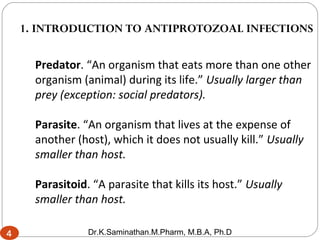 4
Predator. “An organism that eats more than one other
organism (animal) during its life.” Usually larger than
prey (exception: social predators).
Parasite. “An organism that lives at the expense of
another (host), which it does not usually kill.” Usually
smaller than host.
Parasitoid. “A parasite that kills its host.” Usually
smaller than host.
1. INTRODUCTION TO ANTIPROTOZOAL INFECTIONS
4
4 Dr.K.Saminathan.M.Pharm, M.B.A, Ph.D
 