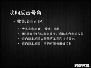 • 收集攻击者 IP
• ⼤大多是⾁肉鸡 IP，⾹香港，廊坊
吹响反击号⾓角
• ⽤用“⿊黑客”的⽅方法拿到⾹香港，廊坊多台⾁肉鸡权限
• 在⾁肉鸡上发现⼤大量⿊黑客⼯工具和扫描⽇日志
• 在⾁肉鸡上发现内⺴⽹网仍有服务器被控制
 