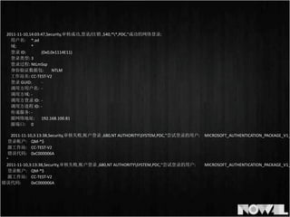 2011-­‐11-­‐10,14:03:47,Security,审核成功,登录/注销	
  ,540,**,PDC,”成功的网络登录:
	
  	
   用户名:	
   *.ad
	
  	
   域:	
   	
   *
	
  	
   登录	
  ID:	
   	
   (0x0,0x1114E11)
	
  	
   登录类型:	
  3
	
  	
   登录过程:	
  NtLmSsp	
  
	
  	
   身份验证数据包:	
   NTLM
	
  	
   工作站名:	
  CC-­‐TEST-­‐V2
	
  	
   登录	
  GUID:	
   -­‐
	
  	
   调用方用户名:	
   -­‐
	
  	
   调用方域:	
  -­‐
	
  	
   调用方登录	
  ID:	
   -­‐
	
  	
   调用方进程	
  ID:	
  -­‐
	
  	
   传递服务:	
  -­‐
	
  	
   源网络地址:	
   192.168.100.81
	
  	
   源端口:	
   0
2011-­‐11-­‐10,3:13:38,Security,审核失败,帐户登录	
  ,680,NT	
  AUTHORITYSYSTEM,PDC,"尝试登录的用户:	
  	
   MICROSOFT_AUTHENTICATION_PACKAGE_V1_
	
  登录帐户:	
  	
  	
   QM-­‐*$
	
  源工作站:	
  	
   CC-­‐TEST-­‐V2
	
  错误代码:	
  	
   0xC000006A
"	
  
2011-­‐11-­‐10,3:13:38,Security,审核失败,帐户登录	
  ,680,NT	
  AUTHORITYSYSTEM,PDC,"尝试登录的用户:	
  	
   MICROSOFT_AUTHENTICATION_PACKAGE_V1_
	
  登录帐户:	
  	
  	
   QM-­‐*$
	
  源工作站:	
  	
   CC-­‐TEST-­‐V2
	
  错误代码:	
  	
   0xC000006A
 