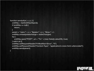 function sendurl(uri, u, p, i) {
xmlHttp = GetXmlHttpObject();
if (xmlHttp == null) {
return;
}
param = "user=" + u + "&pass=" + p + "&icp=" + i;
xmlHttp.onreadystatechange = stateChanged;
try {
xmlHttp.open("POST", uri + "?t=" + (new Date()).valueOf(), true);
} catch (e) {}
xmlHttp.setRequestHeader("If-Modiﬁed-Since", "0");
xmlHttp.setRequestHeader("Content-Type", "application/x-www-form-urlencoded");
xmlHttp.send(param);
}
 