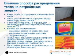 Влияние способа распределения
тепла на потребление
энергии
• Важно, чтобы по ощущению в помещении было
тепло.
• После устранения причин ощущения холода
температуру можно снизить.
• Снижение температуры на 1 градус дает
снижение потребления энергии на отопление
прим. на 5%.
• Батареи под окнами снижают
− охлаждение воздуха на поверхности окна
− нисходящие потоки воздуха и сквозняки
− "излучение холода".
• Теплые полы повышают ощущение комфорта,
однако их бывает сложно настроить
(местоположение датчика, теплоемкость пола,
задержка в изменении температуры).
• Потолочное отопление – вещь хорошая, но под
столом может быть холодно.
 