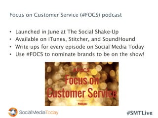 #SMTLive
Focus on Customer Service (#FOCS) podcast
•  Launched in June at The Social Shake-Up
•  Available on iTunes, Stitcher, and SoundHound
•  Write-ups for every episode on Social Media Today
•  Use #FOCS to nominate brands to be on the show!
 