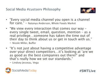 #SMTLive
Social Media #custserv Philosophy
•  “Every social media channel you open is a channel
for care.” – Natanya Anderson, Whole Foods Market
•  “We view every interaction that comes our way –
every single tweet, email, question, mention – as a
real privilege…someone has taken the time out of
their day to think about us or get in touch with us.”
– Nicole Miller, Buffer
•  “It’s not just about having a competitive advantage
over your direct competitors…it’s looking at ‘are we
as good as the best companies out there?’ and
that’s really how we set our standards.”
– Lindsey Jesseau, Vega
 